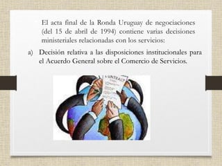 • El acta final de la Ronda Uruguay de negociaciones
(del 15 de abril de 1994) contiene varias decisiones
ministeriales relacionadas con los servicios:
a) Decisión relativa a las disposiciones institucionales para
el Acuerdo General sobre el Comercio de Servicios.
 