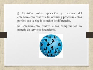 • j) Decisión sobre aplicación y examen del
entendimiento relativo a las normas y procedimientos
por los que se rige la solución de diferencias.
• k) Entendimiento relativo a los compromisos en
materia de servicios financieros.
 