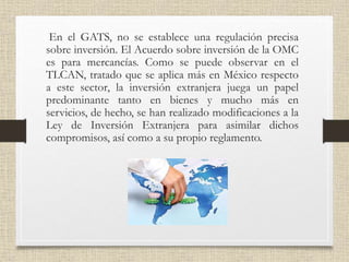 En el GATS, no se establece una regulación precisa
sobre inversión. El Acuerdo sobre inversión de la OMC
es para mercancías. Como se puede observar en el
TLCAN, tratado que se aplica más en México respecto
a este sector, la inversión extranjera juega un papel
predominante tanto en bienes y mucho más en
servicios, de hecho, se han realizado modificaciones a la
Ley de Inversión Extranjera para asimilar dichos
compromisos, así como a su propio reglamento.
 