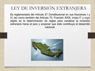 LEY DE INVERSIÓN EXTRANJERA
• Es reglamentaria del Artículo 27 Constitucional en sus fracciones I y
IV, así como también del Artículo 73, Fracción XXIX, inciso F, y cuyo
objeto es la determinación de reglas para canalizar la inversión
extranjera hacia el país y propiciar que ésta contribuya al desarrollo
nacional.
 