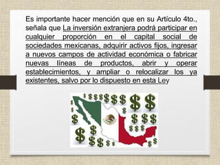 • Es importante hacer mención que en su Artículo 4to.,
señala que La inversión extranjera podrá participar en
cualquier proporción en el capital social de
sociedades mexicanas, adquirir activos fijos, ingresar
a nuevos campos de actividad económica o fabricar
nuevas líneas de productos, abrir y operar
establecimientos, y ampliar o relocalizar los ya
existentes, salvo por lo dispuesto en esta Ley
 