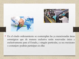 • En el citado ordenamiento se contemplan las ya mencionadas áreas
estratégicas que de manera exclusiva serán reservadas única y
exclusivamente para el Estado, y ningún particular, ya sea mexicano
o extranjero podrán participar en ellas
 
