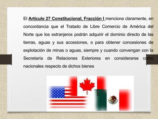 • El Artículo 27 Constitucional, Fracción I menciona claramente, en
concordancia que el Tratado de Libre Comercio de América del
Norte que los extranjeros podrán adquirir el dominio directo de las
tierras, aguas y sus accesiones, o para obtener concesiones de
explotación de minas o aguas, siempre y cuando convengan con la
Secretaría de Relaciones Exteriores en considerarse como
nacionales respecto de dichos bienes
 