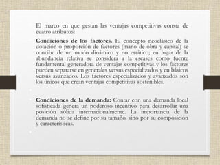 • El marco en que gestan las ventajas competitivas consta de
cuatro atributos:
• Condiciones de los factores. El concepto neoclásico de la
dotación o proporción de factores (mano de obra y capital) se
concibe de un modo dinámico y no estático; en lugar de la
abundancia relativa se considera a la escases como fuente
fundamental generadora de ventajas competitivas y los factores
pueden separarse en generales versus especializados y en básicos
versus avanzados. Los factores especializados y avanzados son
los únicos que crean ventajas competitivas sostenibles.
•
• Condiciones de la demanda: Contar con una demanda local
sofisticada genera un poderoso incentivo para desarrollar una
posición sólida internacionalmente. La importancia de la
demanda no se define por su tamaño, sino por su composición
y características.
•
 
