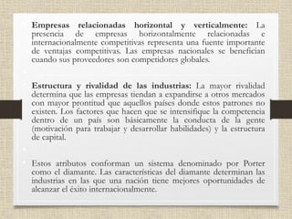 • Empresas relacionadas horizontal y verticalmente: La
presencia de empresas horizontalmente relacionadas e
internacionalmente competitivas representa una fuente importante
de ventajas competitivas. Las empresas nacionales se benefician
cuando sus proveedores son competidores globales.
•
• Estructura y rivalidad de las industrias: La mayor rivalidad
determina que las empresas tiendan a expandirse a otros mercados
con mayor prontitud que aquellos países donde estos patrones no
existen. Los factores que hacen que se intensifique la competencia
dentro de un país son básicamente la conducta de la gente
(motivación para trabajar y desarrollar habilidades) y la estructura
de capital.
•
• Estos atributos conforman un sistema denominado por Porter
como el diamante. Las características del diamante determinan las
industrias en las que una nación tiene mejores oportunidades de
alcanzar el éxito internacionalmente.
 