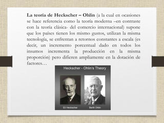 • La teoría de Heckscher – Ohlin (a la cual en ocasiones
se hace referencia como la teoría moderna –en contraste
con la teoría clásica- del comercio internacional) supone
que los países tienen los mismo gustos, utilizan la misma
tecnología, se enfrentan a retornos constantes a escala (es
decir, un incremento porcentual dado en todos los
insumos incrementa la producción en la misma
proporción) pero difieren ampliamente en la dotación de
factores…
 