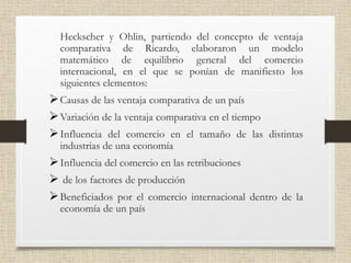 • Heckscher y Ohlin, partiendo del concepto de ventaja
comparativa de Ricardo, elaboraron un modelo
matemático de equilibrio general del comercio
internacional, en el que se ponían de manifiesto los
siguientes elementos:
Causas de las ventaja comparativa de un país
Variación de la ventaja comparativa en el tiempo
Influencia del comercio en el tamaño de las distintas
industrias de una economía
Influencia del comercio en las retribuciones
 de los factores de producción
Beneficiados por el comercio internacional dentro de la
economía de un país
 