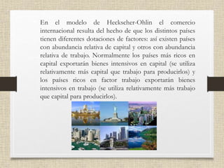• En el modelo de Heckscher-Ohlin el comercio
internacional resulta del hecho de que los distintos países
tienen diferentes dotaciones de factores: así existen países
con abundancia relativa de capital y otros con abundancia
relativa de trabajo. Normalmente los países más ricos en
capital exportarán bienes intensivos en capital (se utiliza
relativamente más capital que trabajo para producirlos) y
los países ricos en factor trabajo exportarán bienes
intensivos en trabajo (se utiliza relativamente más trabajo
que capital para producirlos).
 