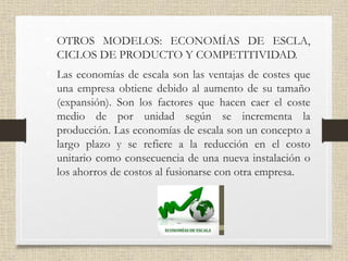 • OTROS MODELOS: ECONOMÍAS DE ESCLA,
CICLOS DE PRODUCTO Y COMPETITIVIDAD.
• Las economías de escala son las ventajas de costes que
una empresa obtiene debido al aumento de su tamaño
(expansión). Son los factores que hacen caer el coste
medio de por unidad según se incrementa la
producción. Las economías de escala son un concepto a
largo plazo y se refiere a la reducción en el costo
unitario como consecuencia de una nueva instalación o
los ahorros de costos al fusionarse con otra empresa.
 