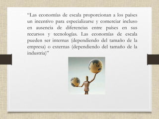 • “Las economías de escala proporcionan a los países
un incentivo para especializarse y comerciar incluso
en ausencia de diferencias entre países en sus
recursos y tecnologías. Las economías de escala
pueden ser internas (dependiendo del tamaño de la
empresa) o externas (dependiendo del tamaño de la
industria)”
 