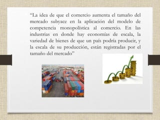 • “La idea de que el comercio aumenta el tamaño del
mercado subyace en la aplicación del modelo de
competencia monopolística al comercio. En las
industrias en donde hay economías de escala, la
variedad de bienes de que un país podría producir, y
la escala de su producción, están registradas por el
tamaño del mercado”
 
