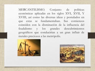 • MERCANTILISMO. Conjunto de políticas
económicas aplicadas en los siglos XVI, XVII, Y
XVIII, así como las diversas ideas y postulados en
que estas se fundamentaban. Sus comienzos
coinciden con la disminución de la influencia del
feudalismo y los grandes descubrimientos
geográficos que conducirían a un gran influir de
metales preciosos a las metrópolis.
 