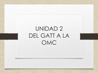 UNIDAD 2
DEL GATT A LA
OMC
 