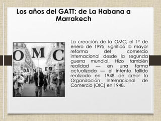 La creación de la OMC, el 1º de
enero de 1995, significó la mayor
reforma del comercio
internacional desde la segunda
guerra mundial. Hizo también
realidad — en una forma
actualizada — el intento fallido
realizado en 1948 de crear la
Organización Internacional de
Comercio (OIC) en 1948.
Los años del GATT: de La Habana a
Marrakech
 