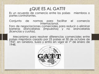 Es un acuerdo de comercio entre los países miembros o
partes contratantes.
Conjunto de normas para facilitar el comercio
internacional.
Foro de negociaciones comerciales para reducir o eliminar
barreras arancelarias (impuestos) y no arancelarias
(licencias y cuotas).
Mecanismo para resolver diferencias comerciales entre
países miembros creado por 23 países el 30 de octubre de
1947, en Ginebra, Suiza y entro en vigor el 1° de enero de
1948.
¿QUE ES AL GATT?
 