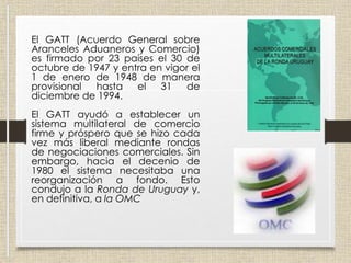 El GATT (Acuerdo General sobre
Aranceles Aduaneros y Comercio)
es firmado por 23 países el 30 de
octubre de 1947 y entra en vigor el
1 de enero de 1948 de manera
provisional hasta el 31 de
diciembre de 1994.
El GATT ayudó a establecer un
sistema multilateral de comercio
firme y próspero que se hizo cada
vez más liberal mediante rondas
de negociaciones comerciales. Sin
embargo, hacia el decenio de
1980 el sistema necesitaba una
reorganización a fondo. Esto
condujo a la Ronda de Uruguay y,
en definitiva, a la OMC
 
