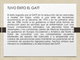 TUVO ÉXITO EL GATT
El éxito logrado por el GATT en la reducción de los aranceles
a niveles tan bajos, unido a una serie de recesiones
económicas en el decenio de 1970 y en los primeros años
del de 1980, incitó a los gobiernos a idear otras formas de
protección para los sectores que se enfrentaban con una
mayor competencia extranjera. Las elevadas tasas de
desempleo y los constantes cierres de fábricas impulsaron a
los gobiernos en Europa Occidental y América del Norte a
tratar de concertar con sus competidores acuerdos
bilaterales de reparto del mercado y a emprender una
carrera de subvenciones para mantener sus posiciones en el
comercio de productos agropecuarios, hechos ambos que
minaron la credibilidad y la efectividad del GATT.
 