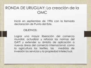 RONDA DE URUGUAY: La creación de la
OMC
Inició en septiembre de 1996 con la llamada
declaración de Punta del Este.
OBJETIVOS:
Lograr una mayor liberación del comercio
mundial, actualizar y reforzar las normas del
GATT y extender su ámbito de aplicación a
nuevas áreas del comercio internacional, como
la agricultura los textiles, las medidas de
inversión los servicios y la propiedad intelectual.
 