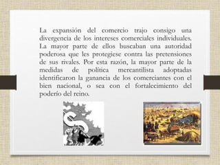 • La expansión del comercio trajo consigo una
divergencia de los intereses comerciales individuales.
La mayor parte de ellos buscaban una autoridad
poderosa que les protegiese contra las pretensiones
de sus rivales. Por esta razón, la mayor parte de la
medidas de política mercantilista adoptadas
identificaron la ganancia de los comerciantes con el
bien nacional, o sea con el fortalecimiento del
poderío del reino.
 