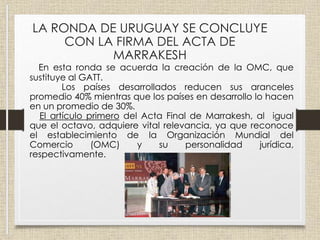 En esta ronda se acuerda la creación de la OMC, que
sustituye al GATT.
Los países desarrollados reducen sus aranceles
promedio 40% mientras que los países en desarrollo lo hacen
en un promedio de 30%.
El artículo primero del Acta Final de Marrakesh, al igual
que el octavo, adquiere vital relevancia, ya que reconoce
el establecimiento de la Organización Mundial del
Comercio (OMC) y su personalidad jurídica,
respectivamente.
LA RONDA DE URUGUAY SE CONCLUYE
CON LA FIRMA DEL ACTA DE
MARRAKESH
 