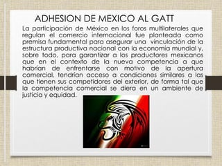 ADHESION DE MEXICO AL GATT
La participación de México en los foros multilaterales que
regulan el comercio internacional fue planteada como
premisa fundamental para asegurar una vinculación de la
estructura productiva nacional con la economía mundial y,
sobre todo, para garantizar a los productores mexicanos
que en el contexto de la nueva competencia a que
habrían de enfrentarse con motivo de la apertura
comercial, tendrían acceso a condiciones similares a las
que tienen sus competidores del exterior, de forma tal que
la competencia comercial se diera en un ambiente de
justicia y equidad.
 