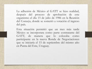 • La adhesión de México al GATT se hizo realidad,
después del proceso de aprobación de este
organismo el día 15 de julio de 1986 en la Reunión
del Consejo, donde se sometió a votación el ingreso
del país.
• Esta situación permitió que un mes más tarde
México se incorporara como parte contratante del
GATT, de manera que lo colocaba como
participante en la nueva Ronda de Negociaciones
que se iniciaría el 15 de septiembre del mismo año
en Punta del Este, Uruguay.
 