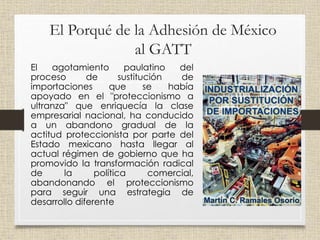 El Porqué de la Adhesión de México
al GATT
El agotamiento paulatino del
proceso de sustitución de
importaciones que se había
apoyado en el "proteccionismo a
ultranza" que enriquecía la clase
empresarial nacional, ha conducido
a un abandono gradual de la
actitud proteccionista por parte del
Estado mexicano hasta llegar al
actual régimen de gobierno que ha
promovido la transformación radical
de la política comercial,
abandonando el proteccionismo
para seguir una estrategia de
desarrollo diferente
 