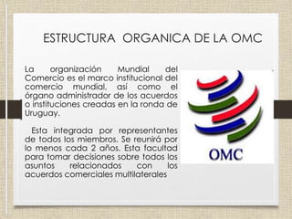 ESTRUCTURA ORGANICA DE LA OMC
La organización Mundial del
Comercio es el marco institucional del
comercio mundial, así como el
órgano administrador de los acuerdos
o instituciones creadas en la ronda de
Uruguay.
Esta integrada por representantes
de todos los miembros. Se reunirá por
lo menos cada 2 años. Esta facultad
para tomar decisiones sobre todos los
asuntos relacionados con los
acuerdos comerciales multilaterales
 