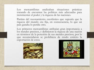 • Los mercantilistas analizaban situaciones prácticas
tratando de encontrar las políticas más adecuadas para
incrementar el poder y la riqueza de las naciones.
• Partían del razonamiento escolástico que suponía que la
riqueza del mundo era fija, en consecuencia, lo que un
país ganaba lo perdía otro.
• Los primeros mercantilistas atribuían gran importancia a
los metales precisos, y definieron la riqueza de una nación
en términos de la posesión de sus metales precisos, por lo
que recomendaron se prohibiera de modo estricto la
exportación de estos.
 