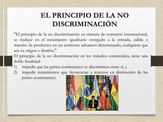 EL PRINCIPIO DE LA NO
DISCRIMINACIÓN
"El principio de la no discriminación en materia de comercio internacional,
se traduce en el tratamiento igualitario otorgado a la entrada, salida o
tránsito de productos en un territorio aduanero determinado, cualquiera que
sea su origen o destino."
El principio de la no discriminación en los tratados comerciales, tiene una
doble finalidad:
1) impedir que las partes contratantes se discriminen entre sí, y
2) impedir tratamientos que favorezcan a terceros en detrimento de las
partes contratantes.
 