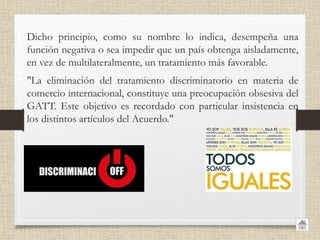 • Dicho principio, como su nombre lo indica, desempeña una
función negativa o sea impedir que un país obtenga aisladamente,
en vez de multilateralmente, un tratamiento más favorable.
• "La eliminación del tratamiento discriminatorio en materia de
comercio internacional, constituye una preocupación obsesiva del
GATT. Este objetivo es recordado con particular insistencia en
los distintos artículos del Acuerdo."
 