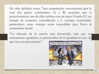 • Ha sido definida como "una estipulación convencional por la
cual dos partes contratantes (A y B) acuerdan que si
posteriormente una de ellas celebra con un tercer Estado (C) un
tratado de comercio concediendo a C ventajas comerciales
particulares, estas ventajas serán concedidas ipso Facto al
contratante inicial.
• “La cláusula de la nación más favorecida, más que un
instrumento igualador, es preservador de la igualdad en caso de
que ésta sea preexistente”.
 