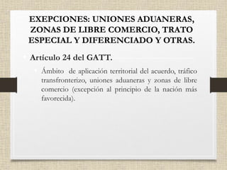 • Artículo 24 del GATT.
• Ámbito de aplicación territorial del acuerdo, tráfico
transfronterizo, uniones aduaneras y zonas de libre
comercio (excepción al principio de la nación más
favorecida).
 