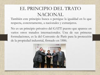 EL PRINCIPIO DEL TRATO
NACIONAL
• También este principio busca o persigue la igualdad en lo que
respecta, concretamente, a nacionales y extranjeros.
• No es un principio privativo del GATT puesto que aparece en
varios otros tratados internacionales. Una de sus primeras
formulaciones, es la del Convenio de París para la protección
de la propiedad industrial, firmado en 1886.
 