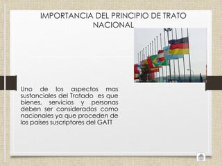 IMPORTANCIA DEL PRINCIPIO DE TRATO
NACIONAL
Uno de los aspectos mas
sustanciales del Tratado es que
bienes, servicios y personas
deben ser considerados como
nacionales ya que proceden de
los países suscriptores del GATT
 