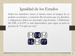 Igualdad de los Estados
• Todos los miembros tienen el mismo status al margen de su
poderío económico y comercial. De tal suerte que sus derechos
y obligaciones deben ser ejecutados erga homnes. A Diferencia
del FMI, el GATT es más democrático, pues sigue en parte la
premisa de “Un país un voto”
 