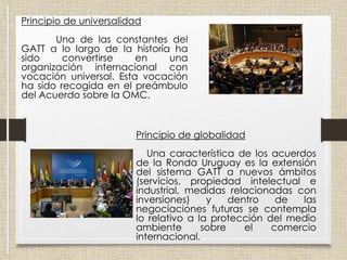 Principio de universalidad
Una de las constantes del
GATT a lo largo de la historia ha
sido convertirse en una
organización internacional con
vocación universal. Esta vocación
ha sido recogida en el preámbulo
del Acuerdo sobre la OMC.
Principio de globalidad
Una característica de los acuerdos
de la Ronda Uruguay es la extensión
del sistema GATT a nuevos ámbitos
(servicios, propiedad intelectual e
industrial, medidas relacionadas con
inversiones) y dentro de las
negociaciones futuras se contempla
lo relativo a la protección del medio
ambiente sobre el comercio
internacional.
 