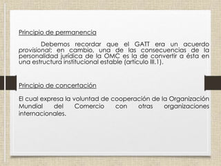 Principio de permanencia
Debemos recordar que el GATT era un acuerdo
provisional; en cambio, una de las consecuencias de la
personalidad jurídica de la OMC es la de convertir a ésta en
una estructura institucional estable (artículo III.1).
Principio de concertación
El cual expresa la voluntad de cooperación de la Organización
Mundial del Comercio con otras organizaciones
internacionales.
 