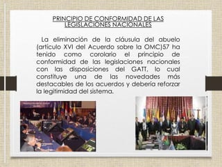 PRINCIPIO DE CONFORMIDAD DE LAS
LEGISLACIONES NACIONALES
La eliminación de la cláusula del abuelo
(artículo XVI del Acuerdo sobre la OMC)57 ha
tenido como corolario el principio de
conformidad de las legislaciones nacionales
con las disposiciones del GATT, lo cual
constituye una de las novedades más
destacables de los acuerdos y debería reforzar
la legitimidad del sistema.
 