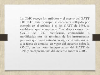 PRINCIPIO DE CONTINUIDAD
• La OMC recoge los atributos y el acervo del GATT
DE 1947. Este principio se encuentra reflejado por
ejemplo en el artículo 1 a) del GATT de 1994, al
establecer que comprende “las disposiciones del
GATT de 1947, rectificadas, enmendadas o
modificadas por los términos de los instrumentos
jurídicos que hayan entrado en vigor con anterioridad
a la fecha de entrada en vigor del Acuerdo sobre la
OMC”, en las notas interpretativas del GATT de
1994 y en el preámbulo del Acuerdo sobre la OMC.
 