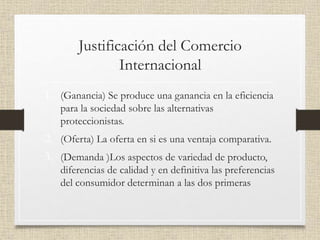 Justificación del Comercio
Internacional
1. (Ganancia) Se produce una ganancia en la eficiencia
para la sociedad sobre las alternativas
proteccionistas.
2. (Oferta) La oferta en si es una ventaja comparativa.
3. (Demanda )Los aspectos de variedad de producto,
diferencias de calidad y en definitiva las preferencias
del consumidor determinan a las dos primeras
 