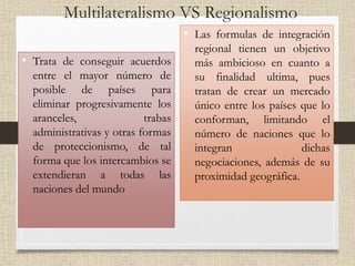 Multilateralismo VS Regionalismo
• Trata de conseguir acuerdos
entre el mayor número de
posible de países para
eliminar progresivamente los
aranceles, trabas
administrativas y otras formas
de proteccionismo, de tal
forma que los intercambios se
extendieran a todas las
naciones del mundo
• Las formulas de integración
regional tienen un objetivo
más ambicioso en cuanto a
su finalidad ultima, pues
tratan de crear un mercado
único entre los países que lo
conforman, limitando el
número de naciones que lo
integran dichas
negociaciones, además de su
proximidad geográfica.
 