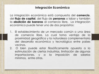 Integración Económica
La integración económica está compuesta del comercio,
del flujo de capital, del flujo de personas o labor y también
la abolición de barreras al comercio libre. La integración
económica puede tener uno de dos propósitos:
1. El establecimiento de un mercado común o una área
de comercio libre. La cual toma ventaja de la
proximidad geográfica y la naturaleza complementaria
del desarrollo económico y tecnológico entre países
vecinos.
2. O bien puede estar filosóficamente opuesta a la
estimulación de ciertas industrias, limitación de algunas
importaciones, y a la imposición de salarios
mínimos, entre otras.
 