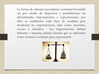 • La forma de obtener una balanza comercial favorable
era por medio de impuestos y prohibiciones de
determinadas importaciones y exportaciones, por
ellos se establecían toda clase de medidas para
desalentar las importaciones, tales como aranceles,
cuotas o subsidios. Las importaciones debían
limitarse a materias primas baratas que se utilizarían
como insumos en bienes para exportación.
 