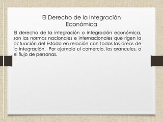 El Derecho de la Integración
Económica
El derecho de la integración o integración económica,
son las normas nacionales e internacionales que rigen la
actuación del Estado en relación con todas las áreas de
la integración. Por ejemplo el comercio, los aranceles, o
el flujo de personas.
 
