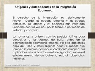 Orígenes y antecedentes de la Integración
Economía.
El derecho de la integración es relativamente
nuevo. Desde las épocas romanas y las épocas
anteriores, los Estados y las naciones han intentado
unificarse con sus vecinos; por la fuerza, o por medio de
tratados y convenios.
Los romanos se unieron con los pueblos latinos para
conquistar a los vecinos de Italia, antes de la
desintegración del imperio romano. Por otro lado en los
años de 1800s y 1900s algunos países europeos que
también intentaron dominar el continente europeo, sus
aspiraciones no se basaban en la integración, sino en el
establecimiento de un gobierno estatal sobre otras
naciones.
3.- Arango Durling, Virginia Introducción a los Derechos Humanos, p.78
 