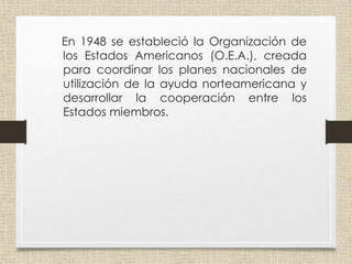 En 1948 se estableció la Organización de
los Estados Americanos (O.E.A.), creada
para coordinar los planes nacionales de
utilización de la ayuda norteamericana y
desarrollar la cooperación entre los
Estados miembros.
 
