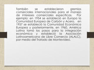• También se establecieron gremios
comerciales internacionales para el manejo
de intereses comerciales especificas. Por
ejemplo: en 1954 se estableció en Europa la
Comunidad Europea de Carbón y Acero, en
1957 se estableció la Comunidad Económica
Europea y posteriormente, en 1960, América
Latina tomó los pasos para la integración
económica y estableció la Asociación
Latinoamericana de Libre Comercio (ALALC),
por medio del Tratado de Montevideo.
 