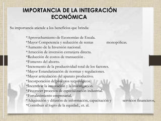 IMPORTANCIA DE LA INTEGRACIÓN
ECONÓMICA
Su importancia atiende a los beneficios que brinda:
*Aprovechamiento de Economías de Escala.
*Mayor Competencia y reducción de rentas monopólicas.
*Aumento de la Inversión nacional.
*Atracción de inversión extranjera directa.
*Reducción de costos de transacción .
*Fomento del ahorro.
*Incremento de la productividad total de los factores.
*Mayor Estandarización de normas y regulaciones.
*Mayor articulación del aparato productivo.
*Incorporación de procesos tecnológicos.
*Incentivar la innovación y la investigación.
*Favorecer procesos de especialización industrial.
*Fortalecimiento empresarial.
*Adquisición y difusión de información, capacitación y servicios financieros,
*Contribuir al logro de la equidad., et. al.
 