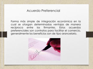 Acuerdo Preferencial
Forma más simple de integración económica en la
cual se otorgan determinadas ventajas de manera
recíproca entre los firmantes. Estos acuerdos
preferenciales son contratos para facilitar el comercio,
generalmente los beneficios son de tipo arancelario.
 